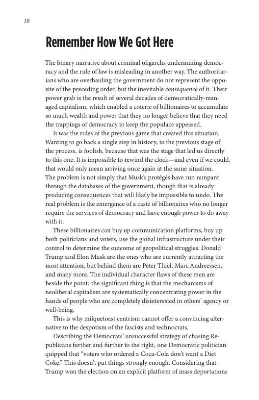 10  Remember How We Got Here  ‘The binary narrative about criminal oligarchs undermining democ- racy and the rule of law is misleading in another way: The authori ians who are overhauling the government do not represent the oppo- site of the preceding order, but the inevitable consequence ofit. Their power grab i the result of several decades of democratically-man- aged capitalism, which enabled a coterie of billionaires to accumulate o much wealth and power that they no longer believe that they need the trappings of democracy to keep the populace appeased.  Itwas the rules of the previous game that created this situation. ‘Wanting to go backa single step in history; to the previous stage of the process, is foolish, because that was the stage that led us directly o this one. It s impossible to rewind the clock—and even if we could, that would only mean arriving once again at the same situation.  ‘The problem is not simply that MusK’s protégés have run rampant through the databases of the government, though that is already producing consequences that willlkely be impossible to undo. The real problem is the emergence of a caste of billionaires who no longer require the services of democracy and have enough power to do away with it  ‘These billionaires can buy up communication platforms, buy up both politicians and voters, use the global infrastructure under their control to determine the outcome of geopolitical struggles. Donald Tramp and Elon Musk are the ones who are currently attracting the ‘most attention, but behind them are Peter Thiel, Marc Andreessen, and many more. The individual character flaws o these men are beside the point; the significant thing is that the mechanisms of neoliberal capitalism are systematically concentrating power in the hands of people who are completely disinterested in others’agency or well-being,  “Thisis why milquetoast centrism cannot offer a convincing alter- native to the despotism of the fascists and technocrats.  Describing the Democrats’ unsuccessful strategy of chasing Re- publicans further and further to the right, one Democratic quipped that “voters who ordered a Coca-Cola don’t want a Diet Coke? This doesn’t put things strongly enough. Considering that ‘Tramp won the election on an explicit platform of mass deportations  